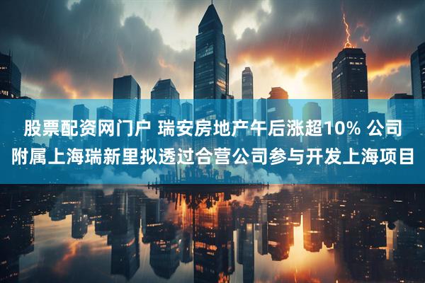 股票配资网门户 瑞安房地产午后涨超10% 公司附属上海瑞新里拟透过合营公司参与开发上海项目