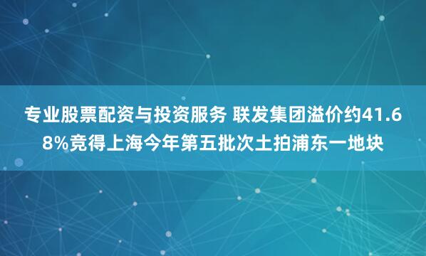 专业股票配资与投资服务 联发集团溢价约41.68%竞得上海今年第五批次土拍浦东一地块