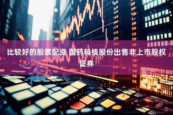 比较好的股票配资 国药科技股份出售非上市股权证券