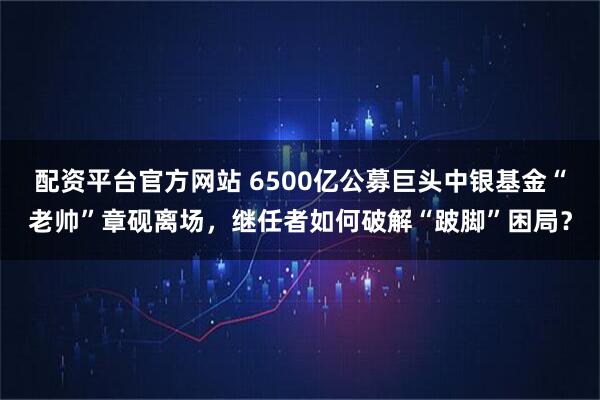 配资平台官方网站 6500亿公募巨头中银基金“老帅”章砚离场，继任者如何破解“跛脚”困局？
