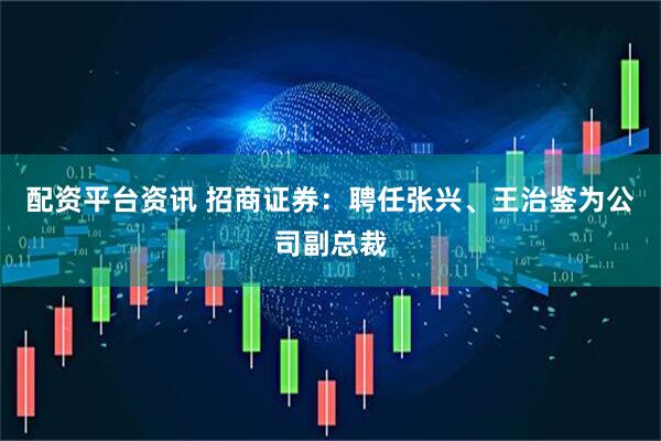 配资平台资讯 招商证券：聘任张兴、王治鉴为公司副总裁