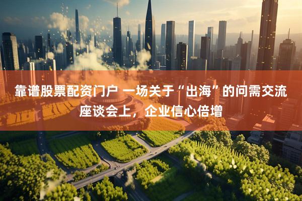 靠谱股票配资门户 一场关于“出海”的问需交流座谈会上，企业信心倍增