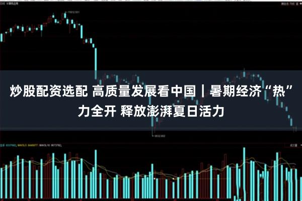 炒股配资选配 高质量发展看中国｜暑期经济“热”力全开 释放澎湃夏日活力