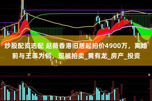 炒股配资选配 赵薇香港旧居起拍价4900万，离婚前与王菲为邻，现被拍卖_黄有龙_房产_投资