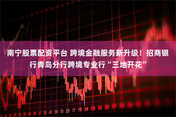 南宁股票配资平台 跨境金融服务新升级！招商银行青岛分行跨境专业行“三地开花”