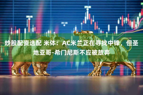 炒股配资选配 米体：AC米兰正在寻找中锋，但圣地亚哥-希门尼斯不应被放弃