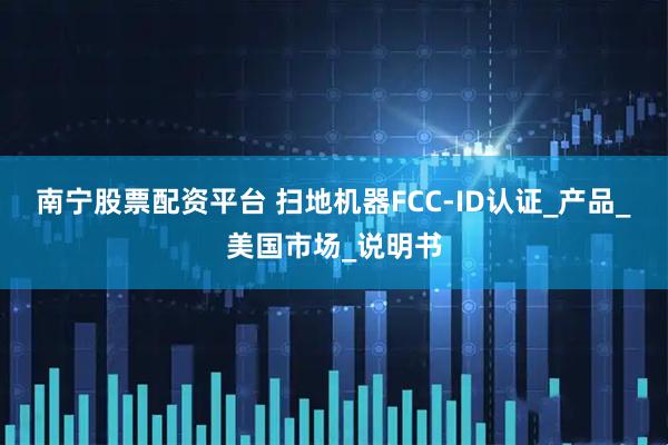 南宁股票配资平台 扫地机器FCC-ID认证_产品_美国市场_说明书