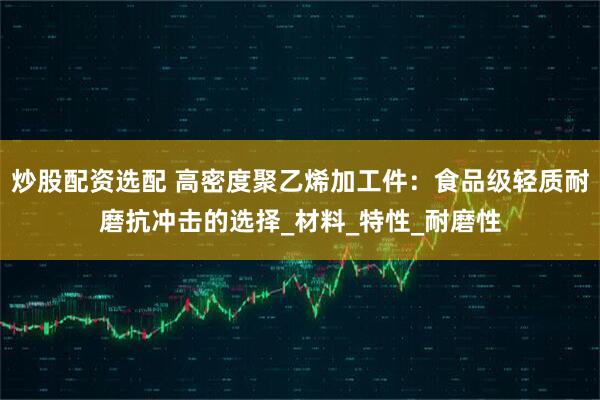 炒股配资选配 高密度聚乙烯加工件：食品级轻质耐磨抗冲击的选择_材料_特性_耐磨性