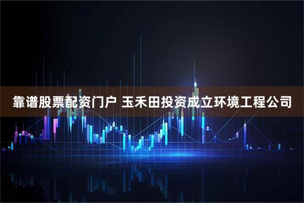 靠谱股票配资门户 玉禾田投资成立环境工程公司
