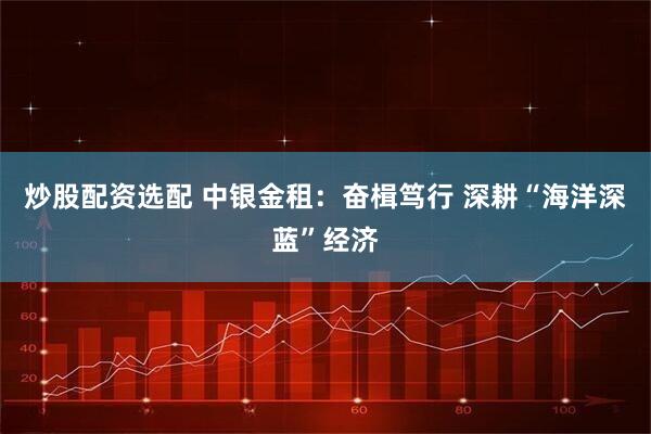 炒股配资选配 中银金租：奋楫笃行 深耕“海洋深蓝”经济