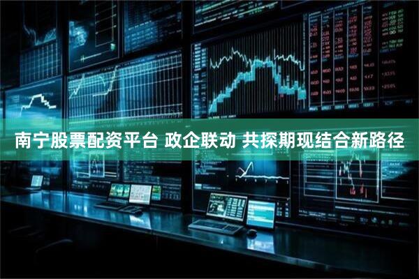 南宁股票配资平台 政企联动 共探期现结合新路径