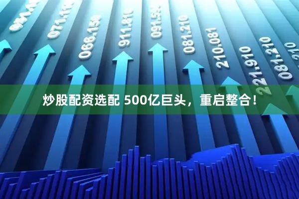 炒股配资选配 500亿巨头，重启整合！