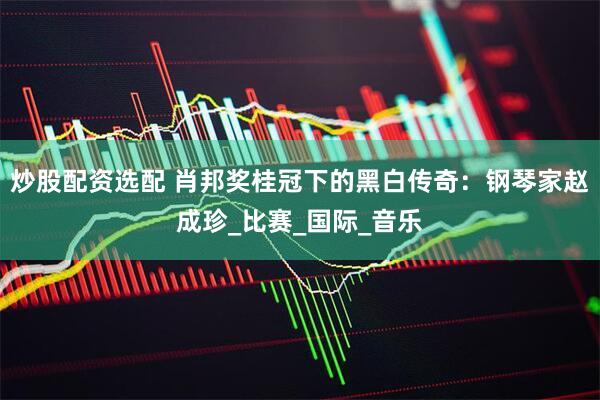 炒股配资选配 肖邦奖桂冠下的黑白传奇：钢琴家赵成珍_比赛_国际_音乐