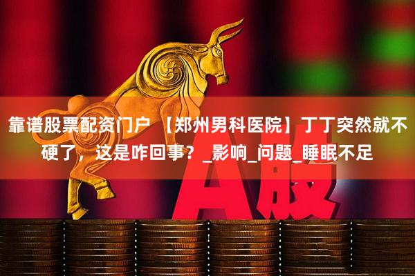 靠谱股票配资门户 【郑州男科医院】丁丁突然就不硬了，这是咋回事？_影响_问题_睡眠不足