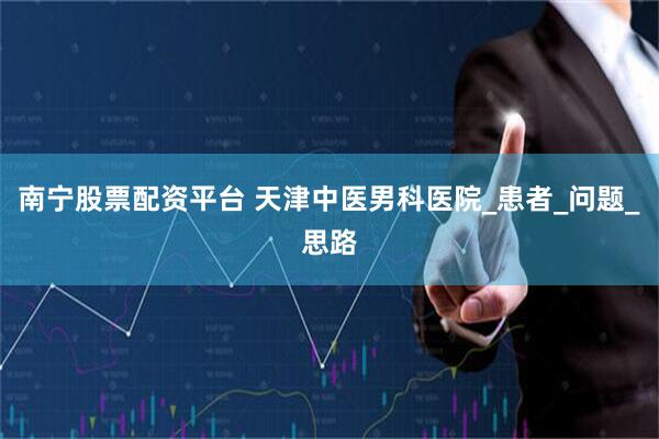 南宁股票配资平台 天津中医男科医院_患者_问题_思路