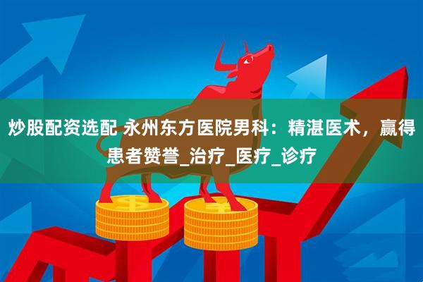 炒股配资选配 永州东方医院男科：精湛医术，赢得患者赞誉_治疗_医疗_诊疗