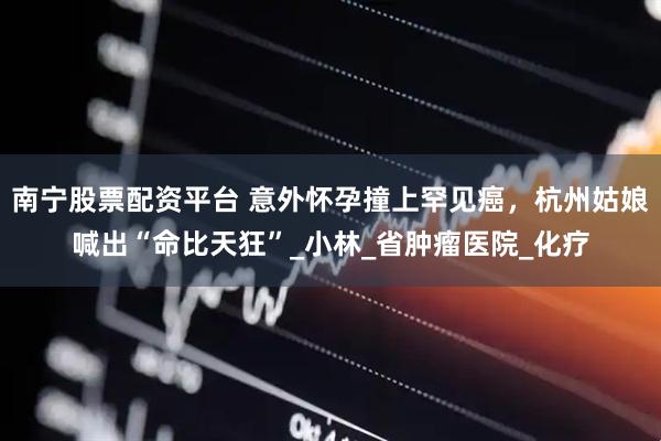 南宁股票配资平台 意外怀孕撞上罕见癌，杭州姑娘喊出“命比天狂”_小林_省肿瘤医院_化疗
