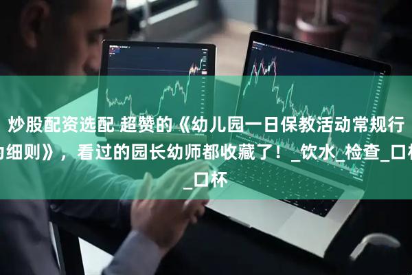 炒股配资选配 超赞的《幼儿园一日保教活动常规行为细则》，看过的园长幼师都收藏了！_饮水_检查_口杯