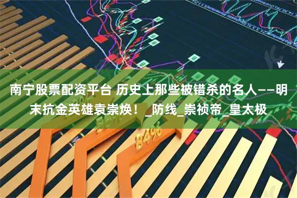 南宁股票配资平台 历史上那些被错杀的名人——明末抗金英雄袁崇焕！_防线_崇祯帝_皇太极