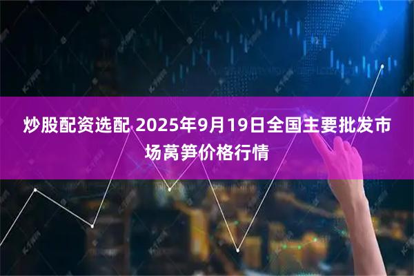 炒股配资选配 2025年9月19日全国主要批发市场莴笋价格行情