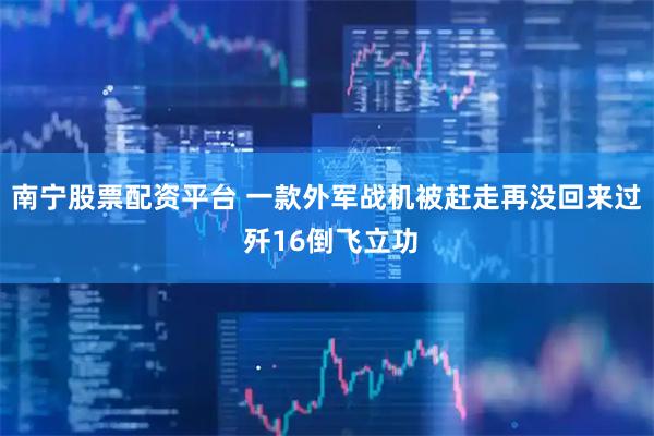南宁股票配资平台 一款外军战机被赶走再没回来过 歼16倒飞立功