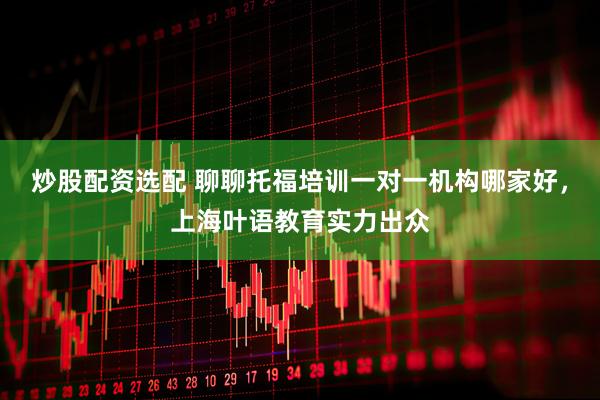 炒股配资选配 聊聊托福培训一对一机构哪家好,上海叶语教育实力出众