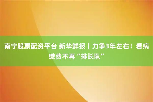 南宁股票配资平台 新华鲜报｜力争3年左右！看病缴费不再“排长队”