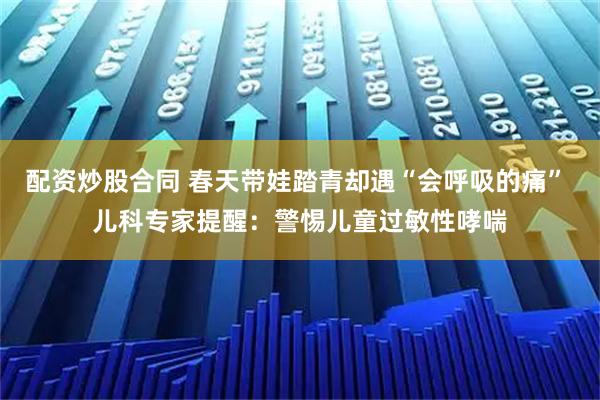 配资炒股合同 春天带娃踏青却遇“会呼吸的痛” 儿科专家提醒：警惕儿童过敏性哮喘