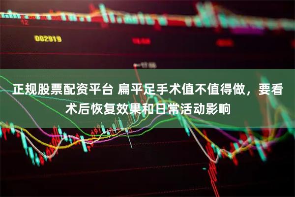 正规股票配资平台 扁平足手术值不值得做，要看术后恢复效果和日常活动影响