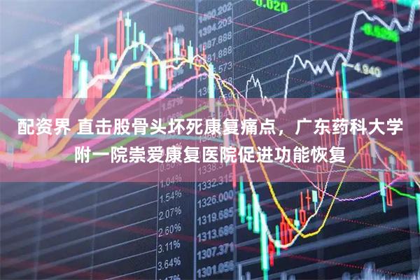 配资界 直击股骨头坏死康复痛点，广东药科大学附一院崇爱康复医院促进功能恢复