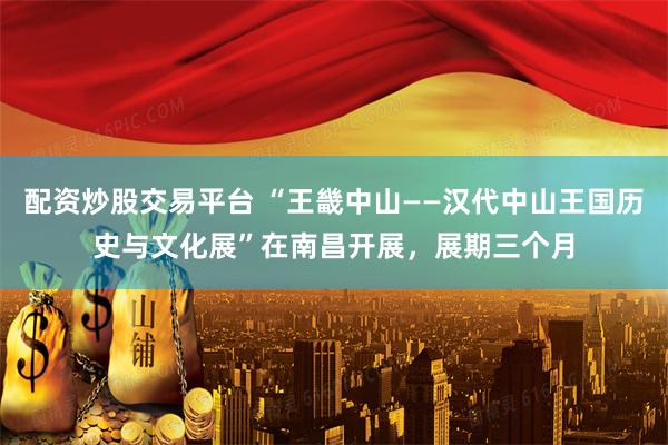 配资炒股交易平台 “王畿中山——汉代中山王国历史与文化展”在南昌开展，展期三个月