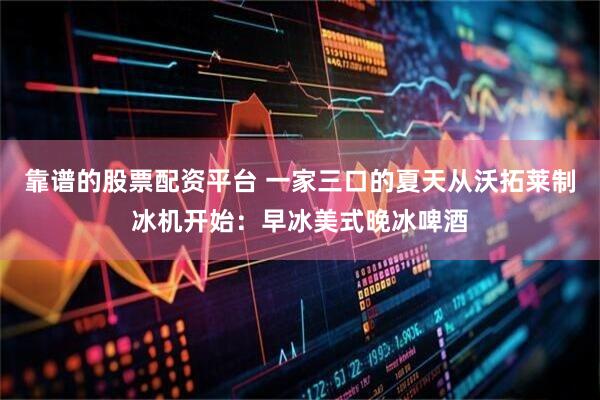 靠谱的股票配资平台 一家三口的夏天从沃拓莱制冰机开始:早冰美式晚冰啤酒