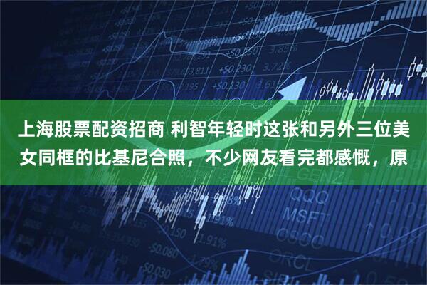 上海股票配资招商 利智年轻时这张和另外三位美女同框的比基尼合照，不少网友看完都感慨，原