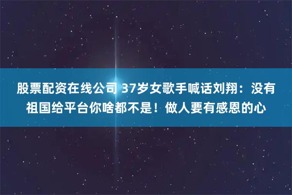 股票配资在线公司 37岁女歌手喊话刘翔：没有祖国给平台你啥都不是！做人要有感恩的心
